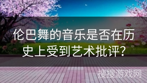伦巴舞的音乐是否在历史上受到艺术批评?