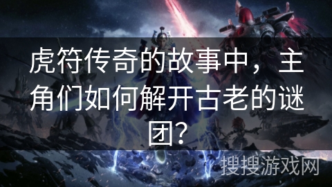 虎符传奇的故事中,主角们如何解开古老的谜团? 虎符传奇的故事中,主角们如何解开古老的谜团?