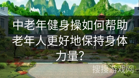中老年健身操如何帮助老年人更好地保持身体力量？