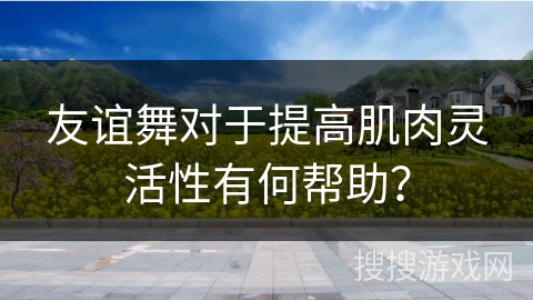 友谊舞对于提高肌肉灵活性有何帮助？