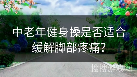 中老年健身操是否适合缓解脚部疼痛？