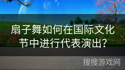 扇子舞如何在国际文化节中进行代表演出？