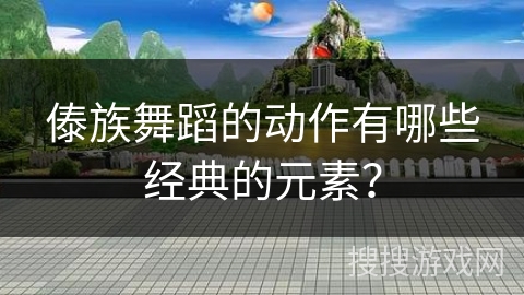 傣族舞蹈的动作有哪些经典的元素？