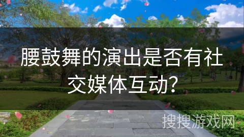 腰鼓舞的演出是否有社交媒体互动？