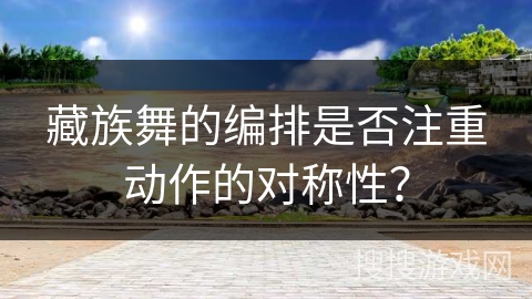 藏族舞的编排是否注重动作的对称性？