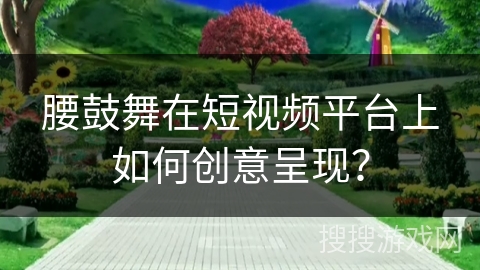 腰鼓舞在短视频平台上如何创意呈现？