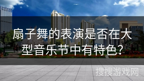 扇子舞的表演是否在大型音乐节中有特色？