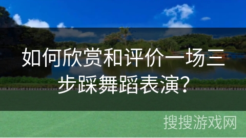 如何欣赏和评价一场三步踩舞蹈表演？