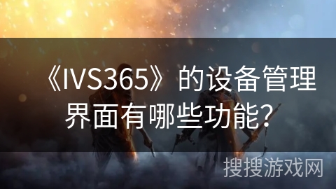 《IVS365》的设备管理界面有哪些功能? 《IVS365》的设备管理界面有哪些功能?