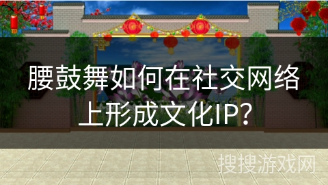 腰鼓舞如何在社交网络上形成文化IP？