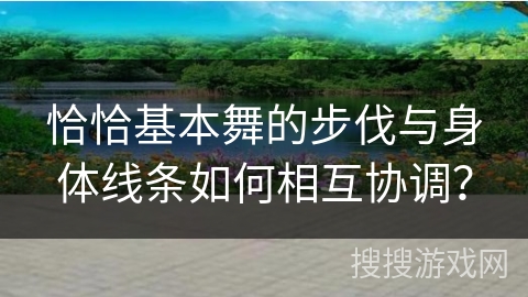 恰恰基本舞的步伐与身体线条如何相互协调？