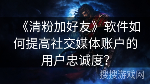 《清粉加好友》软件如何提高社交媒体账户的用户忠诚度？