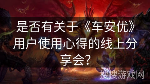 是否有关于《车安优》用户使用心得的线上分享会? 是否有关于《车安优》用户使用心得的线上分享会?
