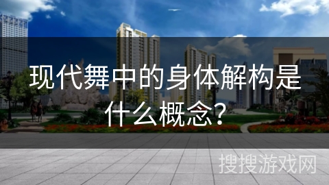 现代舞中的身体解构是什么概念？