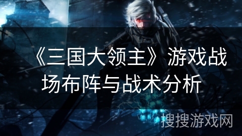 《三国大领主》游戏战场布阵与战术分析 《三国大领主》游戏战场布阵与战术分析