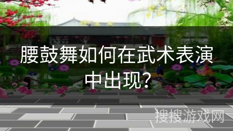 腰鼓舞如何在武术表演中出现?