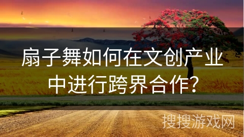 扇子舞如何在文创产业中进行跨界合作?