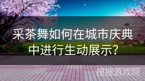 采茶舞如何在城市庆典中进行生动展示?