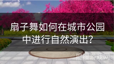 扇子舞如何在城市公园中进行自然演出？