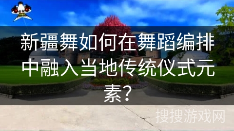 新疆舞如何在舞蹈编排中融入当地传统仪式元素？