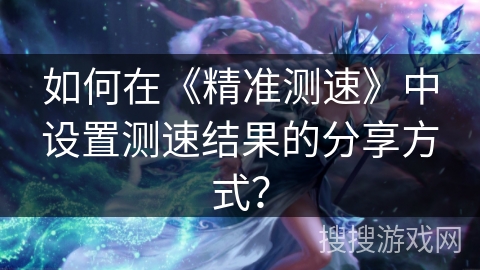 如何在《精准测速》中设置测速结果的分享方式？