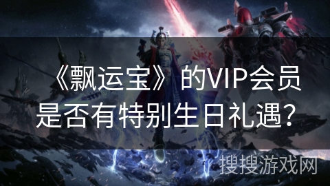 《飘运宝》的VIP会员是否有特别生日礼遇? 《飘运宝》的VIP会员是否有特别生日礼遇?