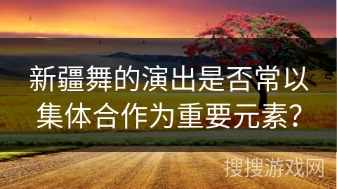 新疆舞的演出是否常以集体合作为重要元素？