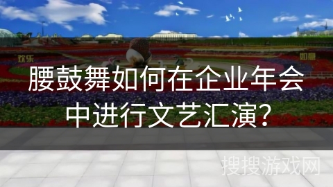 腰鼓舞如何在企业年会中进行文艺汇演？