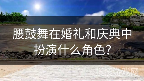 腰鼓舞在婚礼和庆典中扮演什么角色？