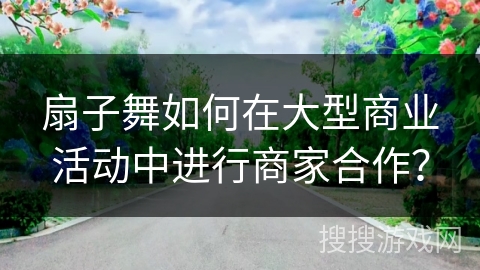 扇子舞如何在大型商业活动中进行商家合作？