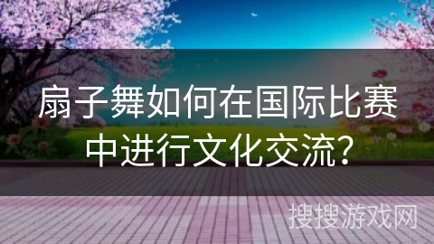 扇子舞如何在国际比赛中进行文化交流？