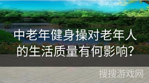 中老年健身操对老年人的生活质量有何影响？