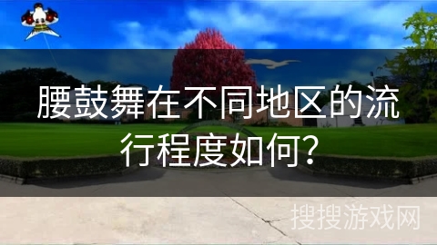 腰鼓舞在不同地区的流行程度如何？