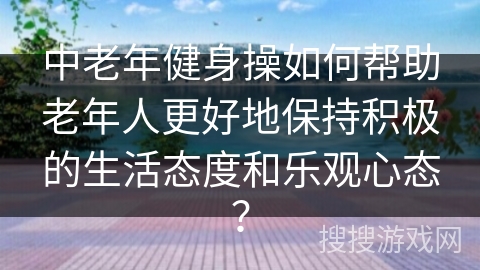 中老年健身操如何帮助老年人更好地保持积极的生活态度和乐观心态?