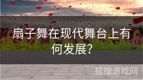 扇子舞在现代舞台上有何发展?