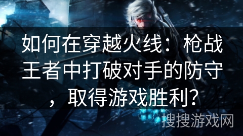 如何在穿越火线:枪战王者中打破对手的防守,取得游戏胜利? 如何在穿越火线:枪战王者中打破对手的防守,取得游戏胜利?