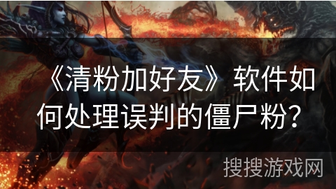 《清粉加好友》软件如何处理误判的僵尸粉？