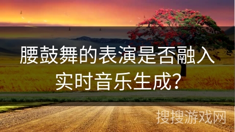 腰鼓舞的表演是否融入实时音乐生成?