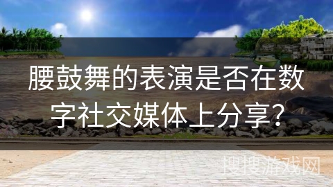 腰鼓舞的表演是否在数字社交媒体上分享?