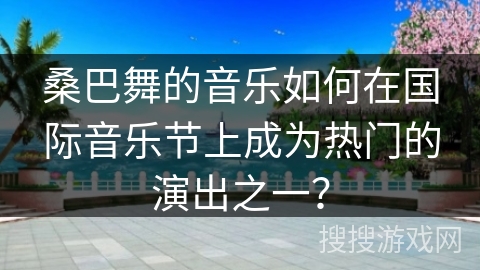 桑巴舞的音乐如何在国际音乐节上成为热门的演出之一?