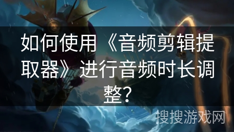 如何使用《音频剪辑提取器》进行音频时长调整？
