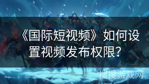 《国际短视频》如何设置视频发布权限？