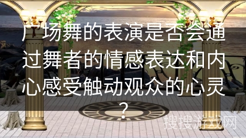 广场舞的表演是否会通过舞者的情感表达和内心感受触动观众的心灵？