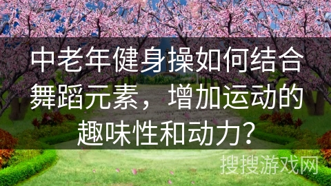 中老年健身操如何结合舞蹈元素，增加运动的趣味性和动力？