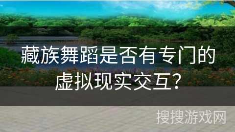 藏族舞蹈是否有专门的虚拟现实交互？