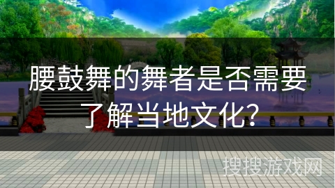 腰鼓舞的舞者是否需要了解当地文化？
