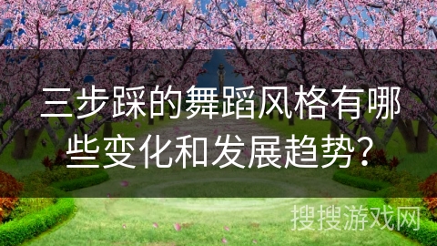 三步踩的舞蹈风格有哪些变化和发展趋势？