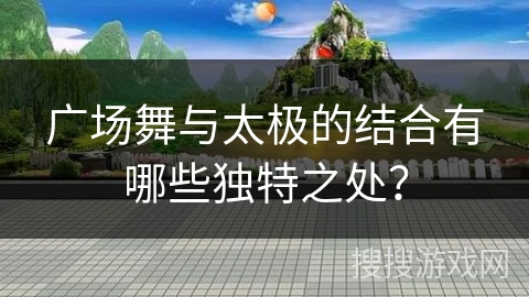 广场舞与太极的结合有哪些独特之处？