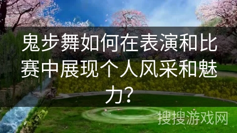 鬼步舞如何在表演和比赛中展现个人风采和魅力？