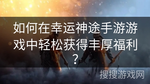 如何在幸运神途手游游戏中轻松获得丰厚福利？